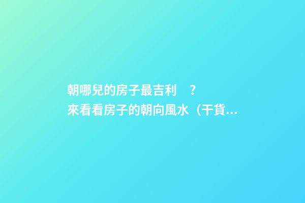 朝哪兒的房子最吉利？來看看房子的朝向風水（干貨）